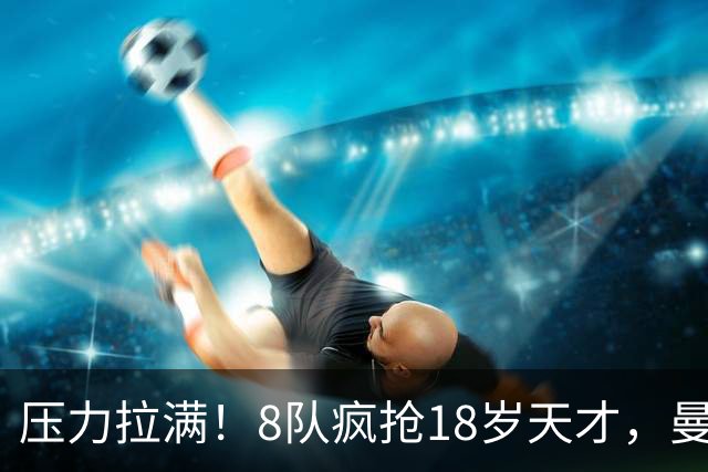 压力拉满！8队疯抢18岁天才，曼联押宝潜力中场藏巨大隐患